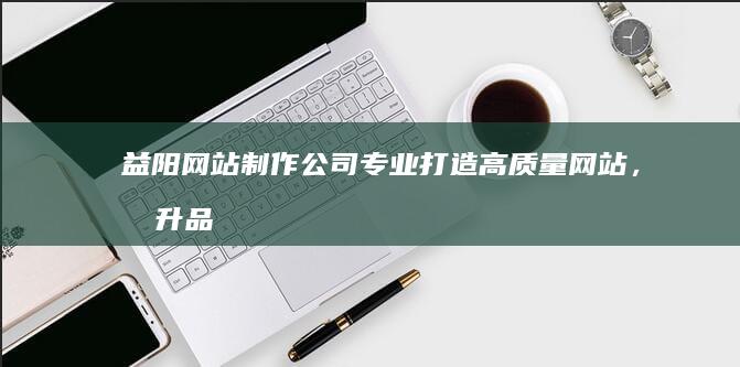 益阳网站制作公司 - 专业打造高质量网站，提升品牌形象，助力企业发展