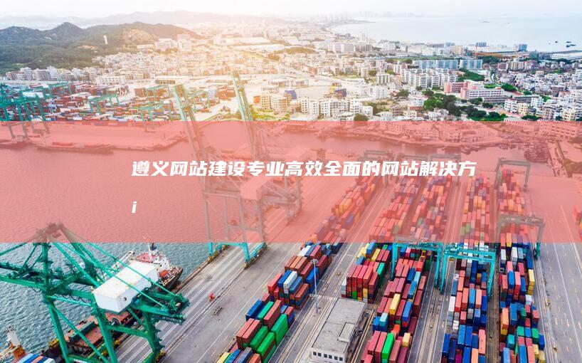 遵义网站建设：专业、高效、全面的网站解决方案