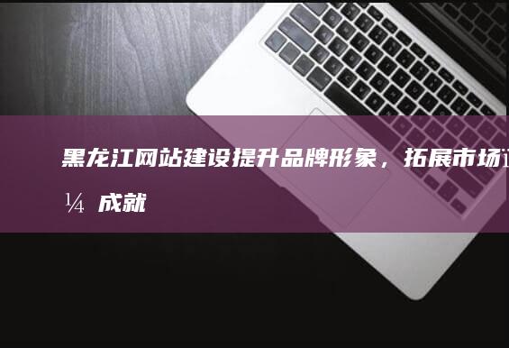 黑龙江网站建设：提升品牌形象，拓展市场，成就网络新未来