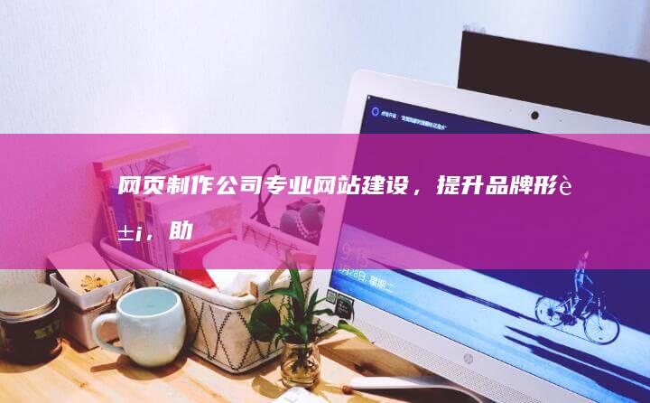 网页制作公司 - 专业网站建设，提升品牌形象，助力企业发展