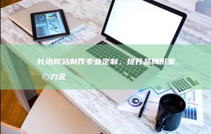 长治网站制作：专业定制，提升品牌形象，助力企业发展