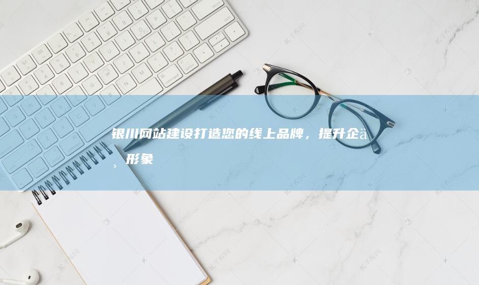 银川网站建设：打造您的线上品牌，提升企业形象与业绩
