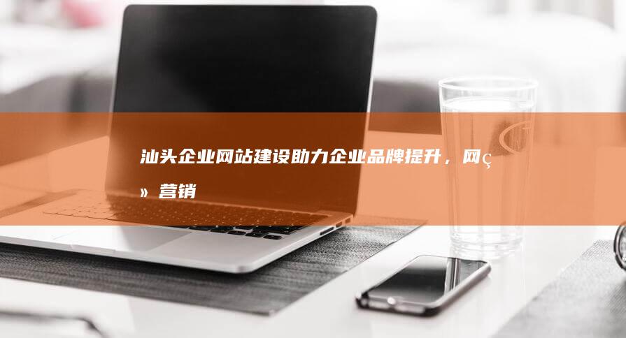 汕头企业网站建设：助力企业品牌提升，网络营销推广