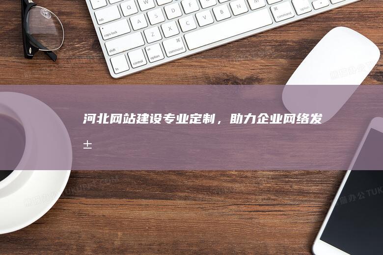 河北网站建设：专业定制，助力企业网络发展