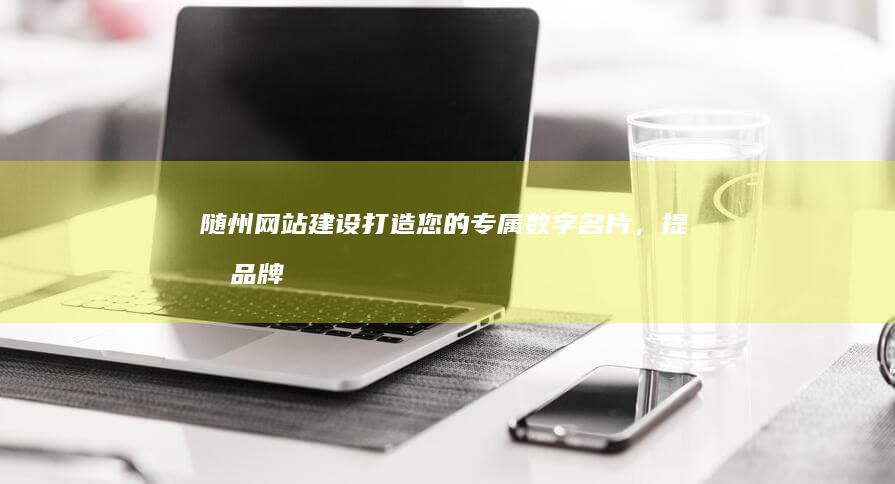 随州网站建设：打造您的专属数字名片，提升品牌形象和业务增长