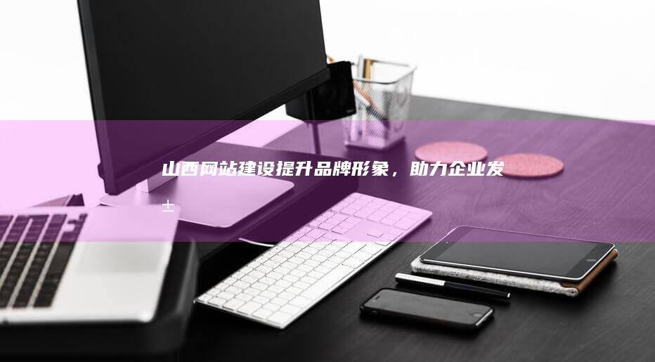山西网站建设：提升品牌形象，助力企业发展
