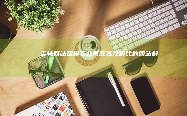 吉林网站建设：专业、可靠、高性价比的网站解决方案