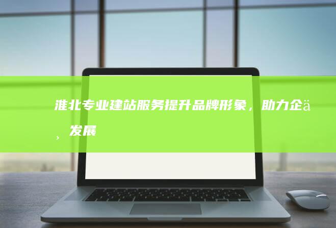 淮北专业建站服务：提升品牌形象，助力企业发展