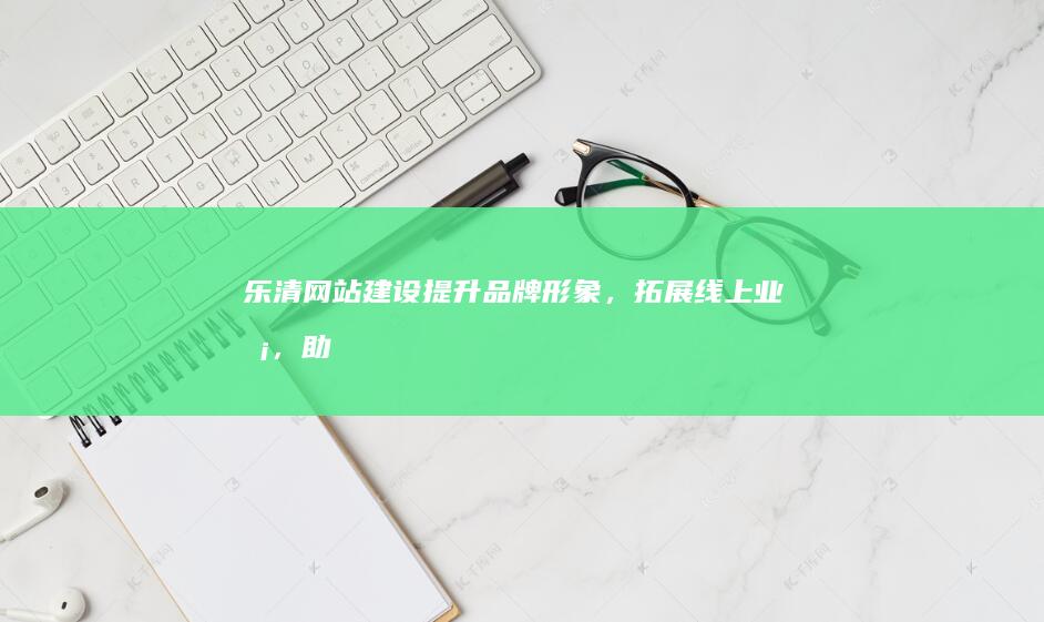乐清网站建设：提升品牌形象，拓展线上业务，助力企业发展