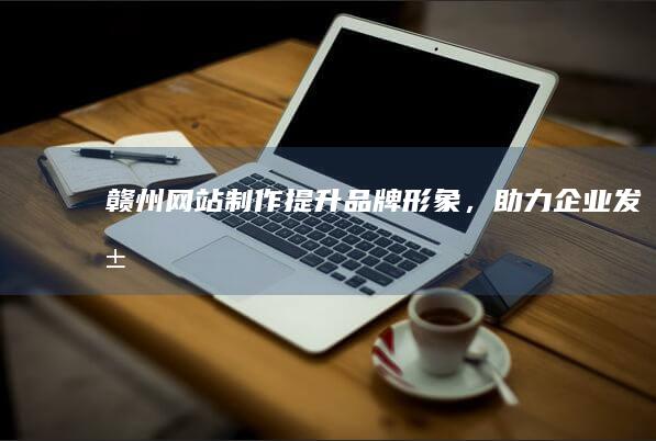 赣州网站制作 - 提升品牌形象，助力企业发展