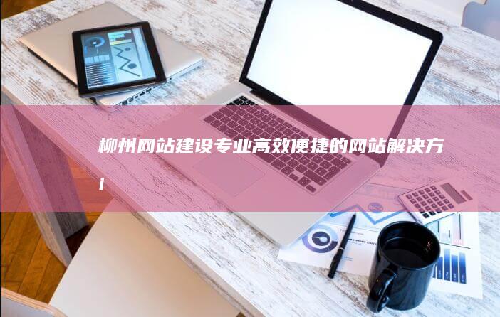 柳州网站建设：专业、高效、便捷的网站解决方案