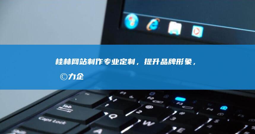 桂林网站制作：专业定制，提升品牌形象，助力企业发展