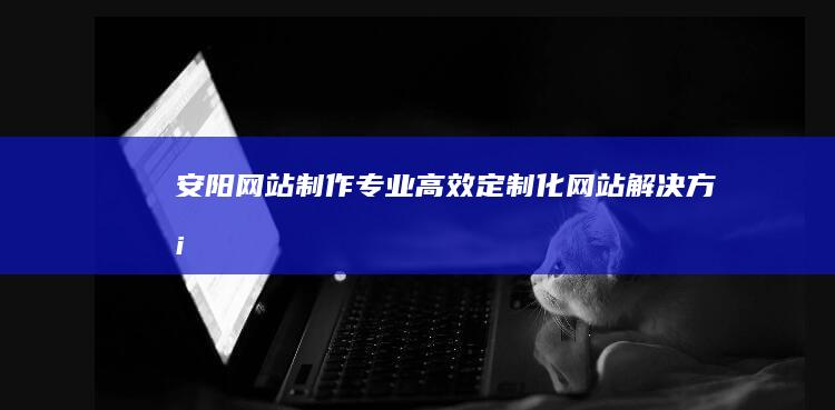 安阳网站制作 - 专业、高效、定制化网站解决方案