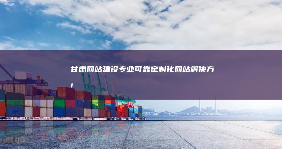甘肃网站建设：专业、可靠、定制化网站解决方案
