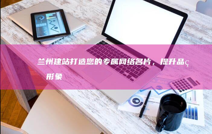 兰州建站：打造您的专属网络名片，提升品牌形象，扩大市场影响力