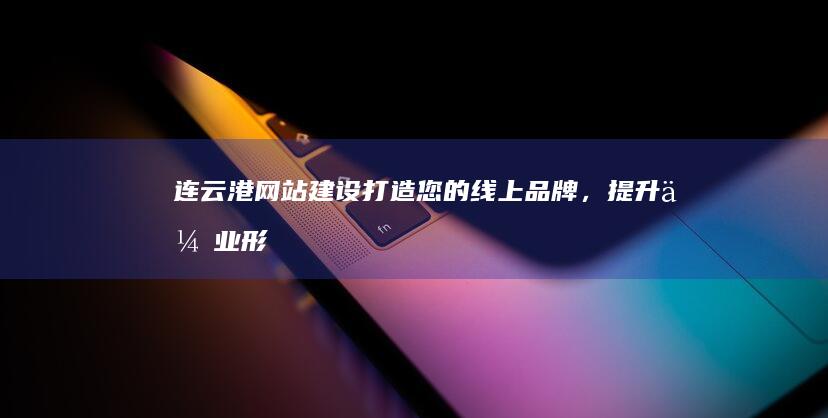 连云港网站建设：打造您的线上品牌，提升企业形象