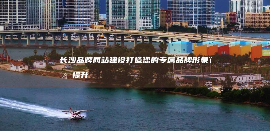 长沙品牌网站建设：打造您的专属品牌形象，提升企业价值
