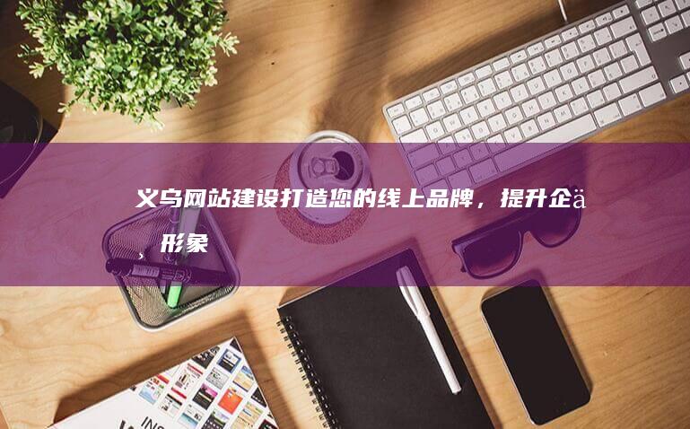 义乌网站建设：打造您的线上品牌，提升企业形象与销售业绩
