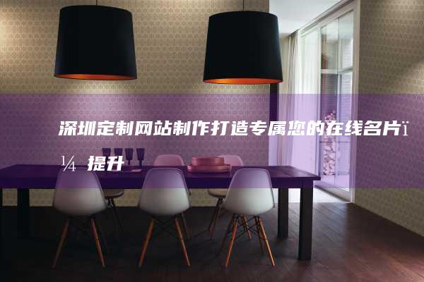 深圳定制网站制作：打造专属您的在线名片，提升品牌形象，获得更多客户