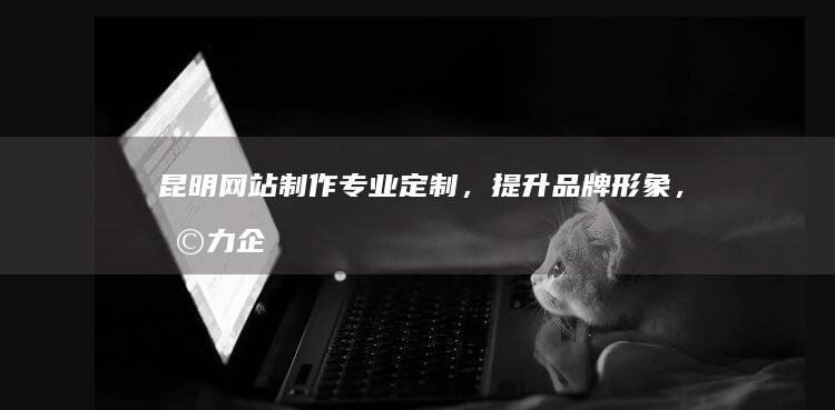昆明网站制作：专业定制，提升品牌形象，助力企业发展