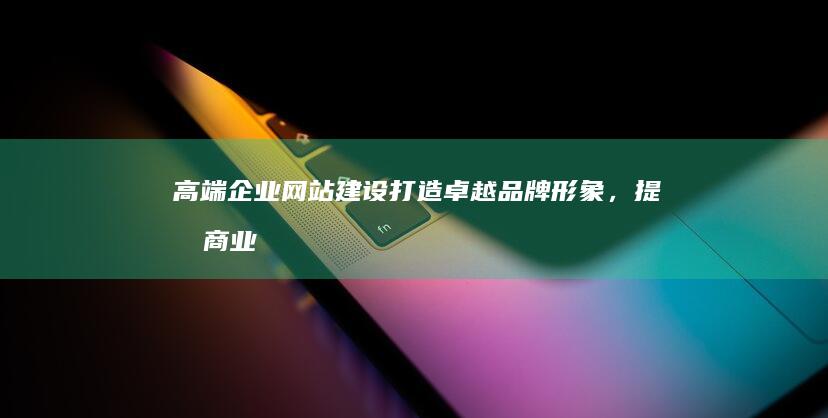 高端企业网站建设：打造卓越品牌形象，提升商业价值