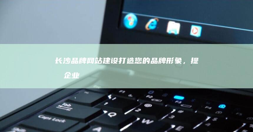 长沙品牌网站建设：打造您的品牌形象，提升企业价值