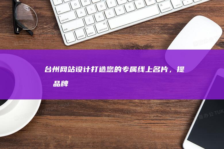 台州网站设计：打造您的专属线上名片，提升品牌形象与业务增长。