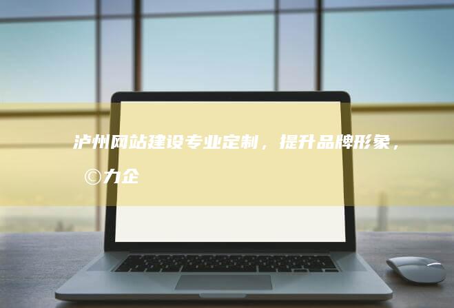 泸州网站建设：专业定制，提升品牌形象，助力企业发展