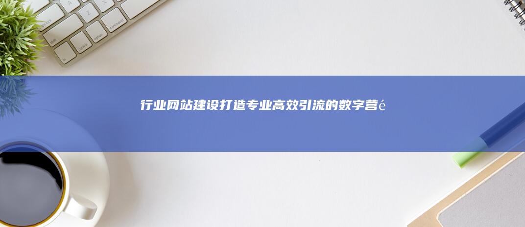 行业网站建设：打造专业、高效、引流的数字营销平台