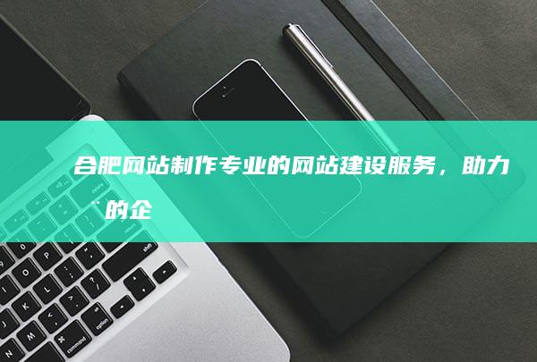 合肥网站制作：专业的网站建设服务，助力您的企业发展