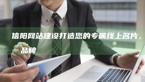 信阳网站建设：打造您的专属线上名片，提升品牌形象和业务增长