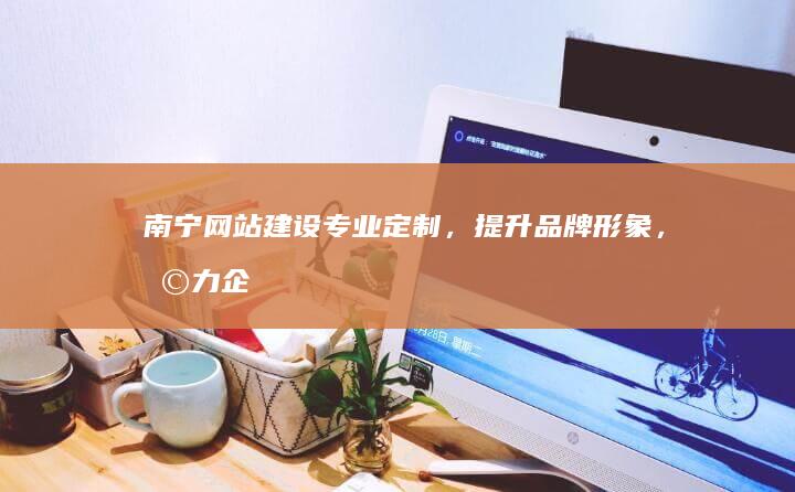 南宁网站建设：专业定制，提升品牌形象，助力企业发展