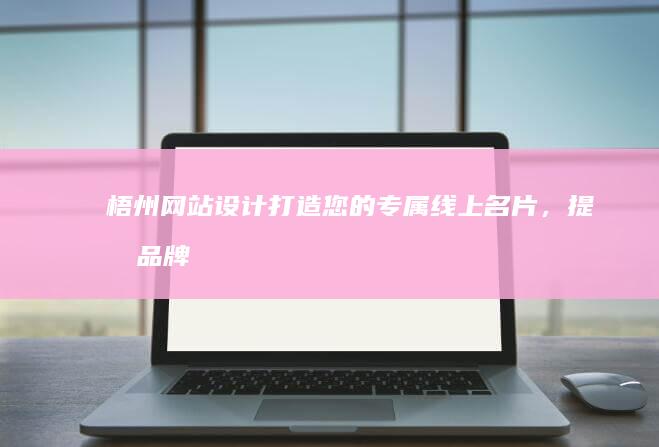 梧州网站设计：打造您的专属线上名片，提升品牌形象及业务增长
