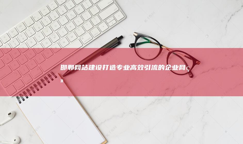 邯郸网站建设：打造专业、高效、引流的企业网络形象