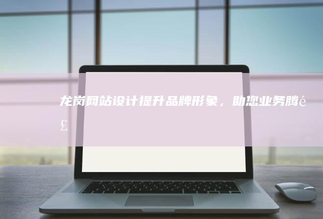 龙岗网站设计：提升品牌形象，助您业务腾飞
