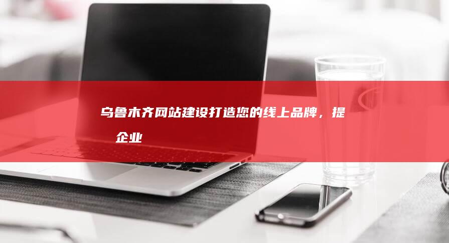 乌鲁木齐网站建设：打造您的线上品牌，提升企业形象