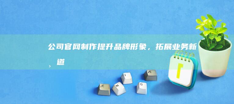 公司官网制作：提升品牌形象，拓展业务新渠道