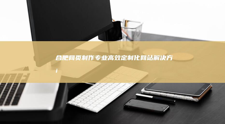 合肥网页制作：专业、高效、定制化网站解决方案