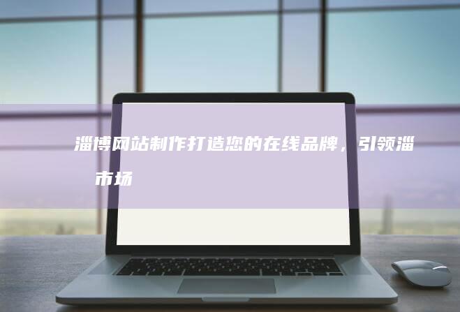 淄博网站制作：打造您的在线品牌，引领淄博市场