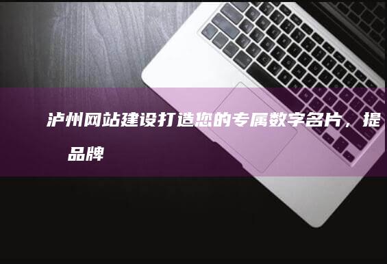 泸州网站建设：打造您的专属数字名片，提升品牌形象与业务增长