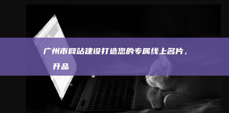 广州市网站建设：打造您的专属线上名片，提升品牌形象和业务增长