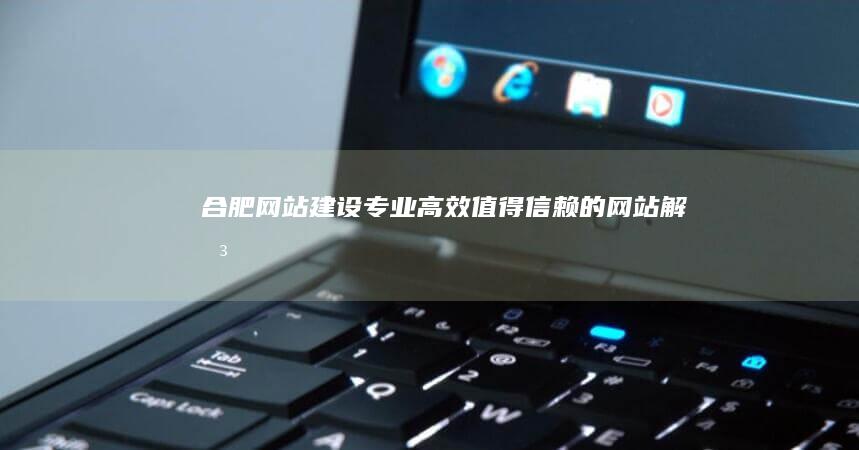 合肥网站建设：专业、高效、值得信赖的网站解决方案