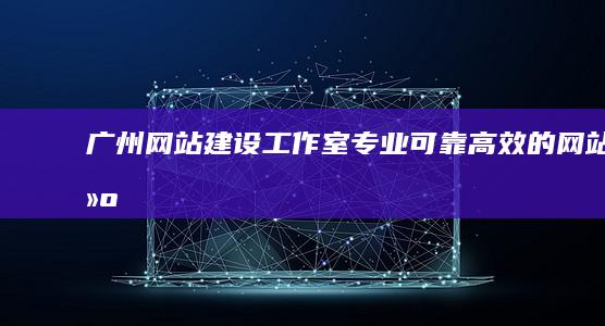 广州网站建设工作室：专业、可靠、高效的网站建设解决方案