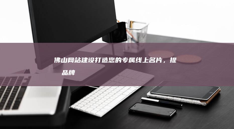 佛山网站建设：打造您的专属线上名片，提升品牌形象，引领业务增长