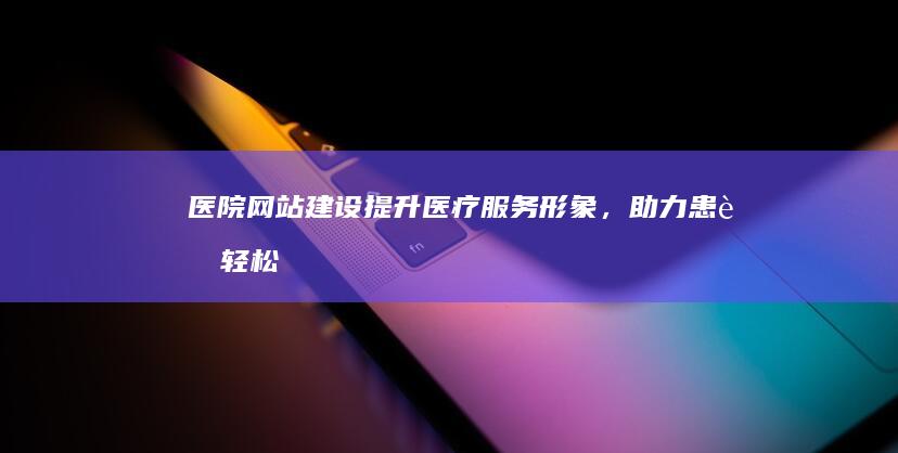 医院网站建设：提升医疗服务形象，助力患者轻松就医