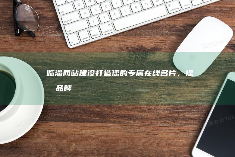 临淄网站建设：打造您的专属在线名片，提升品牌形象，引爆商机