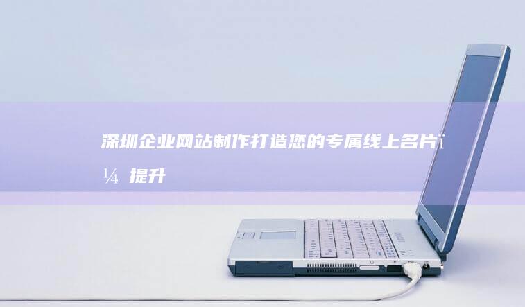 深圳企业网站制作：打造您的专属线上名片，提升品牌形象，引爆市场！
