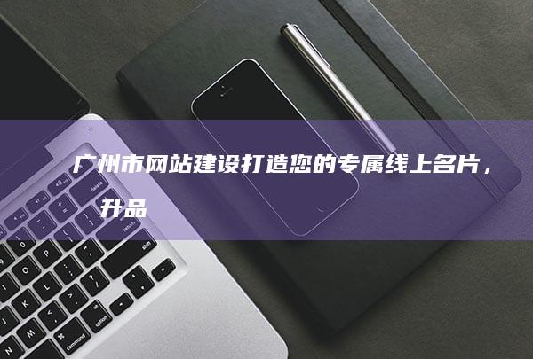 广州市网站建设：打造您的专属线上名片，提升品牌形象，引领业务增长