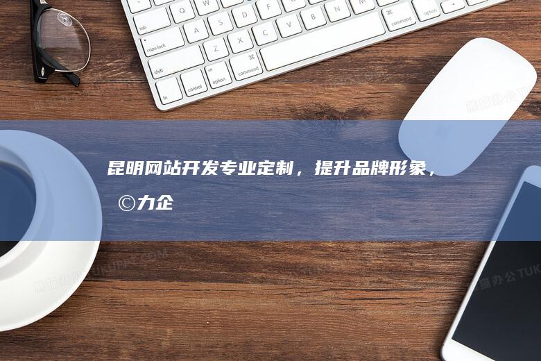 昆明网站开发：专业定制，提升品牌形象，助力企业发展