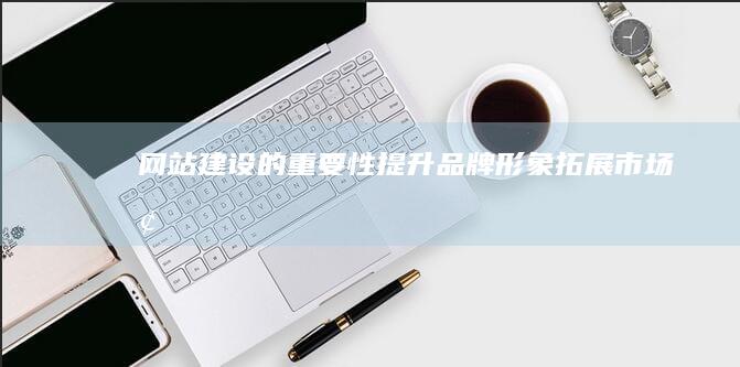 网站建设的重要性：提升品牌形象、拓展市场、增加销售额、提升用户体验的根本途径